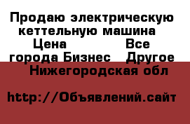 Продаю электрическую кеттельную машина › Цена ­ 50 000 - Все города Бизнес » Другое   . Нижегородская обл.